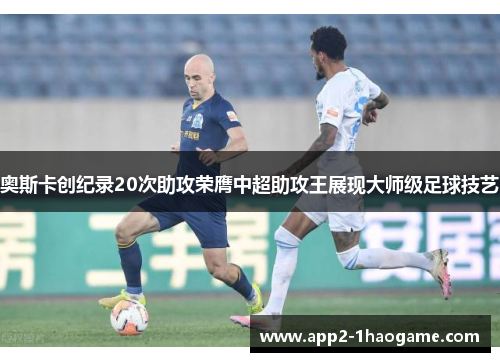 奥斯卡创纪录20次助攻荣膺中超助攻王展现大师级足球技艺